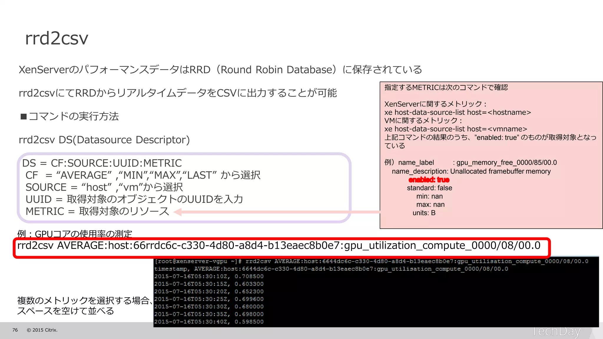 76 © 2015 Citrix.
rrd2csv
XenServerのパフォーマンスデータはRRD（Round Robin Database）に保存されている
rrd2csvにてRRDからリアルタイムデータをCSVに出力することが可能
■コマンドの実行方法
rrd2csv DS(Datasource Descriptor)
DS = CF:SOURCE:UUID:METRIC
CF = “AVERAGE” ,“MIN”,“MAX”,“LAST” から選択
SOURCE = “host” ,“vm”から選択
UUID = 取得対象のオブジェクトのUUIDを入力
METRIC = 取得対象のリソース
指定するMETRICは次のコマンドで確認
XenServerに関するメトリック：
xe host-data-source-list host=<hostname>
VMに関するメトリック：
xe host-data-source-list host=<vmname>
上記コマンドの結果のうち、”enabled: true” のものが取得対象となっ
ている
例）name_label : gpu_memory_free_0000/85/00.0
name_description: Unallocated framebuffer memory
standard: false
min: nan
max: nan
units: B
例：GPUコアの使用率の測定
rrd2csv AVERAGE:host:66rrdc6c-c330-4d80-a8d4-b13eaec8b0e7:gpu_utilization_compute_0000/08/00.0
複数のメトリックを選択する場合、
スペースを空けて並べる
 