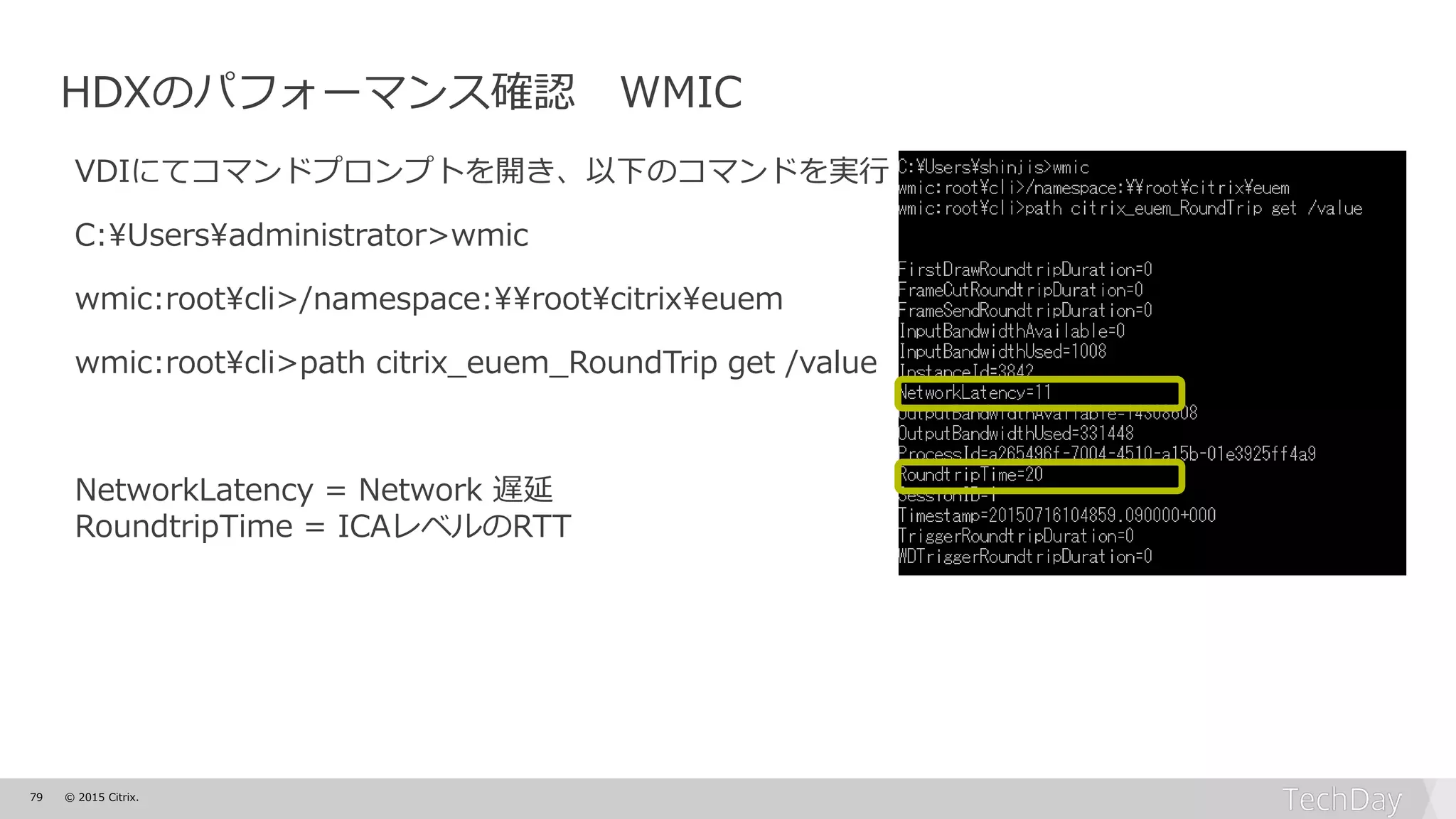 79 © 2015 Citrix.
HDXのパフォーマンス確認 WMIC
VDIにてコマンドプロンプトを開き、以下のコマンドを実行
C:¥Users¥administrator>wmic
wmic:root¥cli>/namespace:¥¥root¥citrix¥euem
wmic:root¥cli>path citrix_euem_RoundTrip get /value
NetworkLatency = Network 遅延
RoundtripTime = ICAレベルのRTT
 