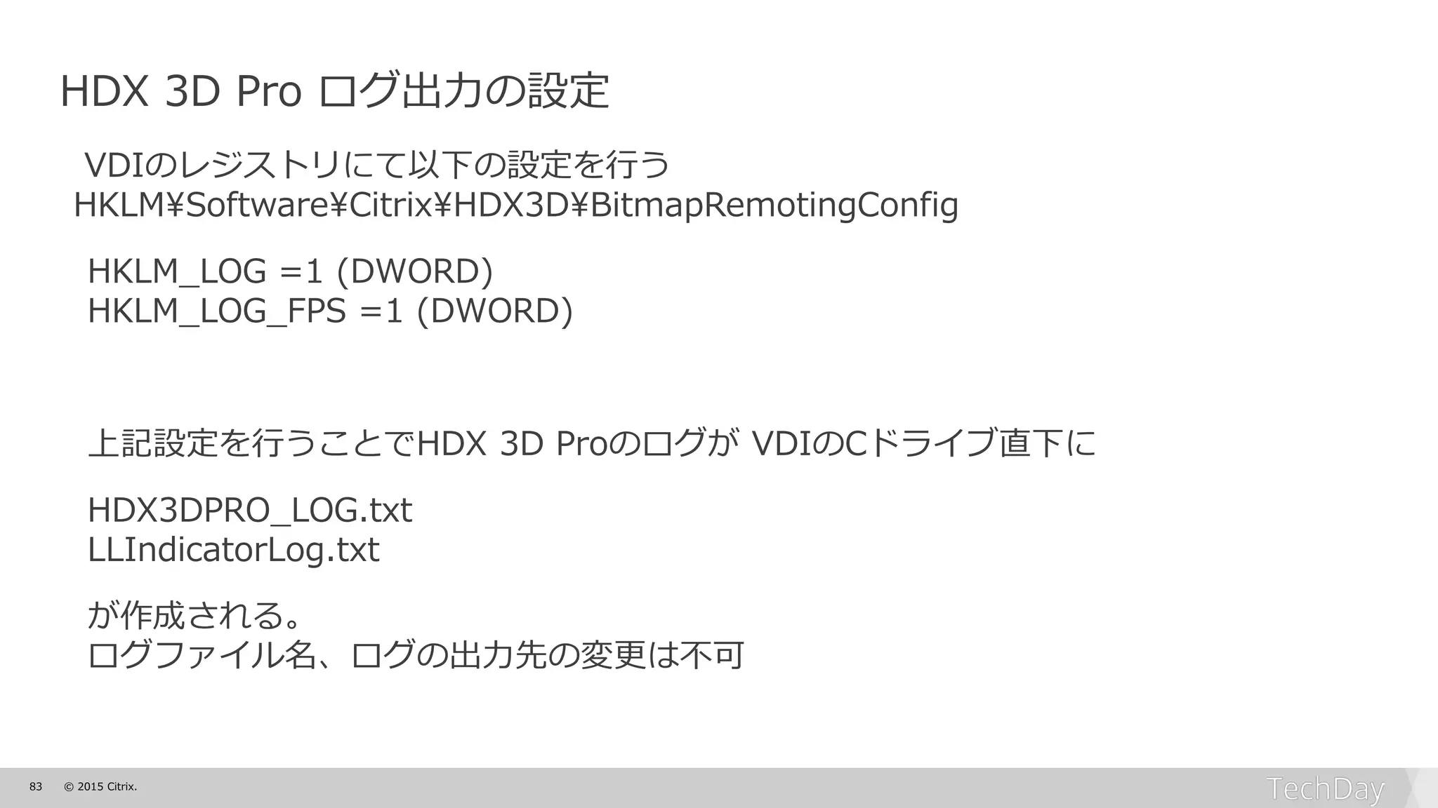 83 © 2015 Citrix.
HDX 3D Pro ログ出力の設定
VDIのレジストリにて以下の設定を行う
HKLM¥Software¥Citrix¥HDX3D¥BitmapRemotingConfig
HKLM_LOG =1 (DWORD)
HKLM_LOG_FPS =1 (DWORD)
上記設定を行うことでHDX 3D Proのログが VDIのCドライブ直下に
HDX3DPRO_LOG.txt
LLIndicatorLog.txt
が作成される。
ログファイル名、ログの出力先の変更は不可
 