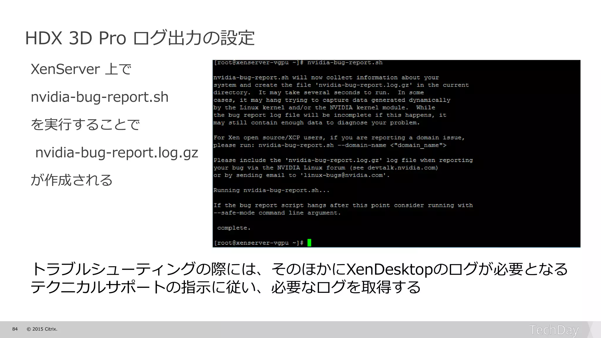 84 © 2015 Citrix.
HDX 3D Pro ログ出力の設定
XenServer 上で
nvidia-bug-report.sh
を実行することで
nvidia-bug-report.log.gz
が作成される
トラブルシューティングの際には、そのほかにXenDesktopのログが必要となる
テクニカルサポートの指示に従い、必要なログを取得する
 