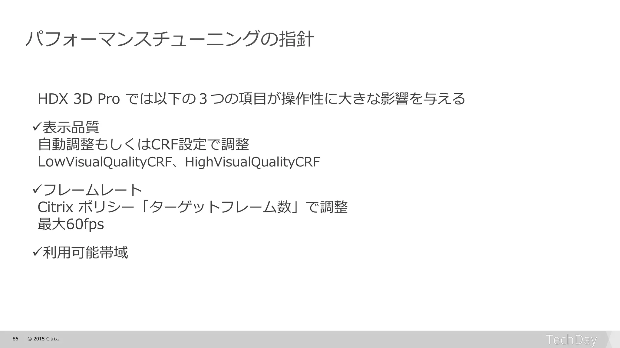 86 © 2015 Citrix.
パフォーマンスチューニングの指針
HDX 3D Pro では以下の３つの項目が操作性に大きな影響を与える
表示品質
自動調整もしくはCRF設定で調整
LowVisualQualityCRF、HighVisualQualityCRF
フレームレート
Citrix ポリシー「ターゲットフレーム数」で調整
最大60fps
利用可能帯域
 