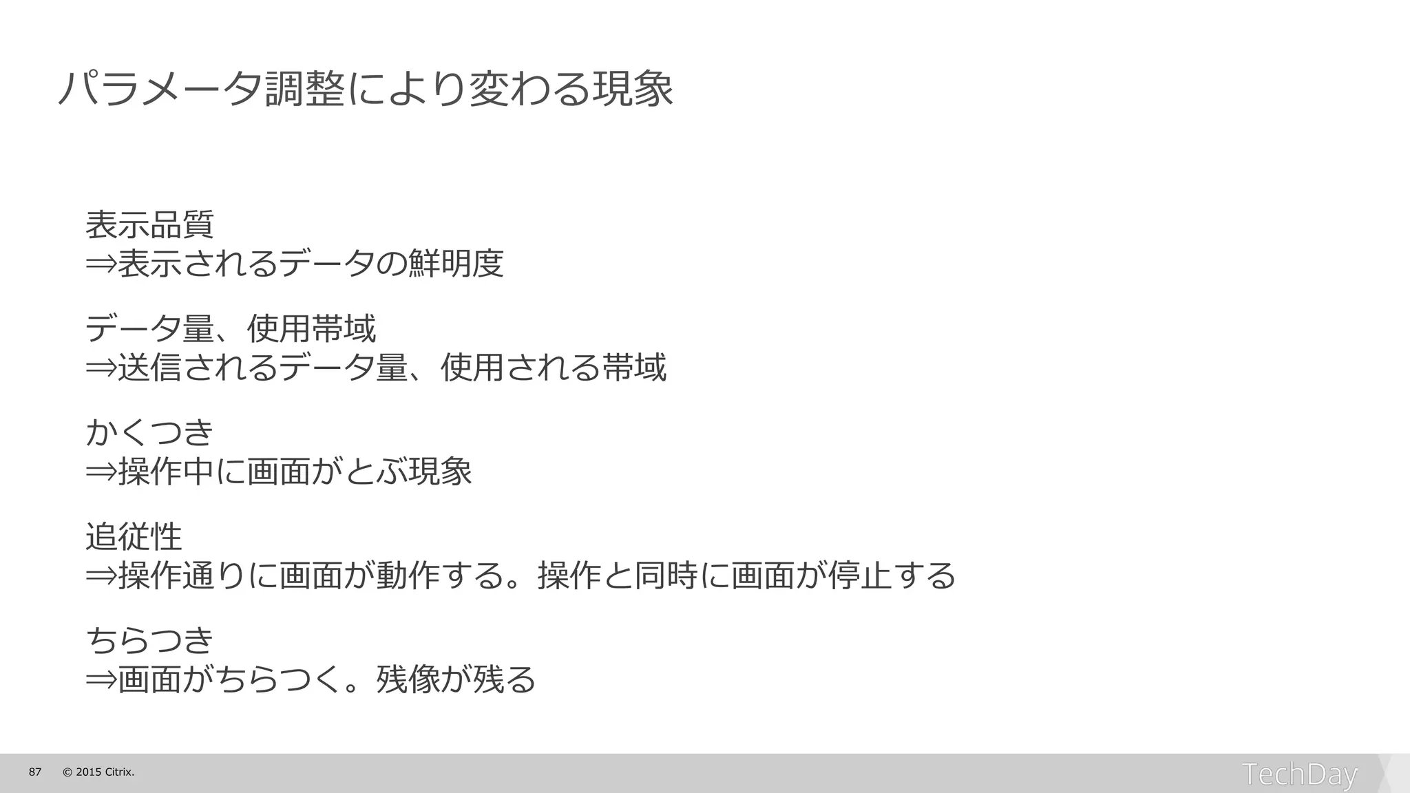 87 © 2015 Citrix.
パラメータ調整により変わる現象
表示品質
⇒表示されるデータの鮮明度
データ量、使用帯域
⇒送信されるデータ量、使用される帯域
かくつき
⇒操作中に画面がとぶ現象
追従性
⇒操作通りに画面が動作する。操作と同時に画面が停止する
ちらつき
⇒画面がちらつく。残像が残る
 