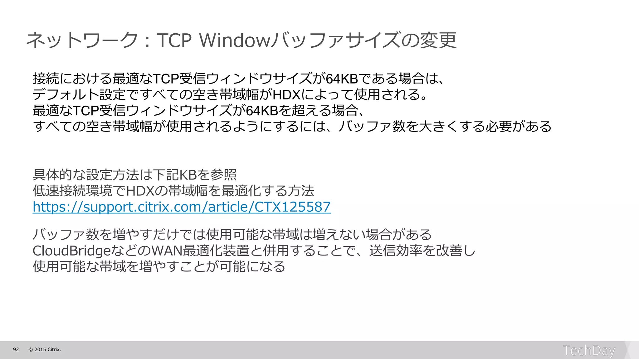 92 © 2015 Citrix.
ネットワーク：TCP Windowバッファサイズの変更
具体的な設定方法は下記KBを参照
低速接続環境でHDXの帯域幅を最適化する方法
https://support.citrix.com/article/CTX125587
バッファ数を増やすだけでは使用可能な帯域は増えない場合がある
CloudBridgeなどのWAN最適化装置と併用することで、送信効率を改善し
使用可能な帯域を増やすことが可能になる
接続における最適なTCP受信ウィンドウサイズが64KBである場合は、
デフォルト設定ですべての空き帯域幅がHDXによって使用される。
最適なTCP受信ウィンドウサイズが64KBを超える場合、
すべての空き帯域幅が使用されるようにするには、バッファ数を大きくする必要がある
 