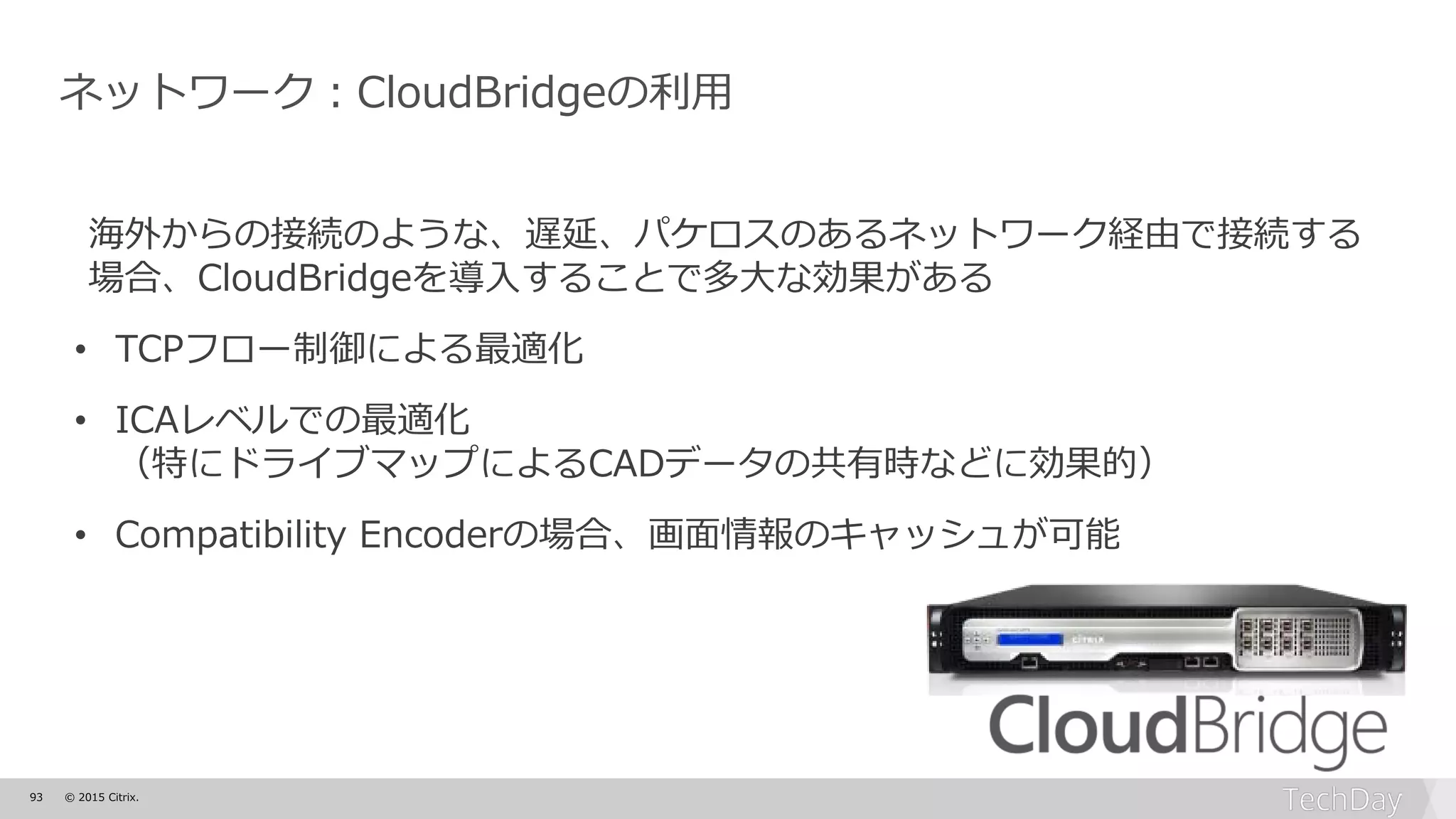 93 © 2015 Citrix.
ネットワーク：CloudBridgeの利用
海外からの接続のような、遅延、パケロスのあるネットワーク経由で接続する
場合、CloudBridgeを導入することで多大な効果がある
• TCPフロー制御による最適化
• ICAレベルでの最適化
（特にドライブマップによるCADデータの共有時などに効果的）
• Compatibility Encoderの場合、画面情報のキャッシュが可能
 