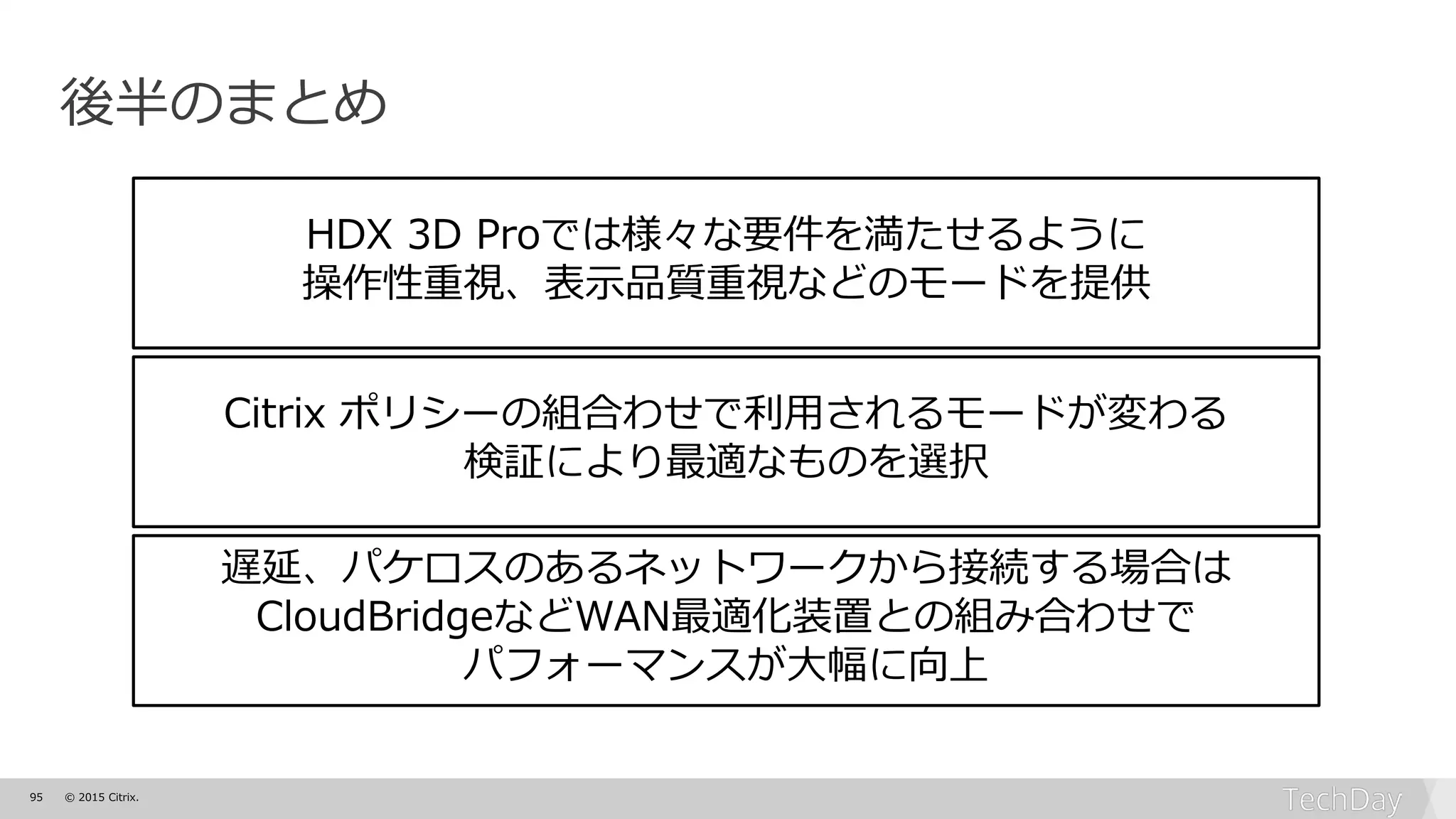 95 © 2015 Citrix.
後半のまとめ
HDX 3D Proでは様々な要件を満たせるように
操作性重視、表示品質重視などのモードを提供
Citrix ポリシーの組合わせで利用されるモードが変わる
検証により最適なものを選択
遅延、パケロスのあるネットワークから接続する場合は
CloudBridgeなどWAN最適化装置との組み合わせで
パフォーマンスが大幅に向上
 