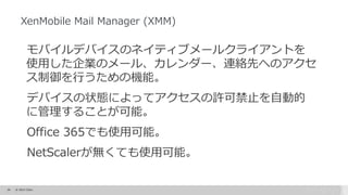 34 © 2015 Citrix.
XenMobile Mail Manager (XMM)
モバイルデバイスのネイティブメールクライアントを
使用した企業のメール、カレンダー、連絡先へのアクセ
ス制御を行うための機能。
デバイスの状態によってアクセスの許可禁止を自動的
に管理することが可能。
Office 365でも使用可能。
NetScalerが無くても使用可能。
 
