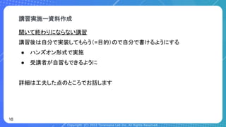 Copyright (C) 2022 Toranoana Lab Inc. All Rights Reserved.
聞いて終わりにならない講習
講習後は自分で実装してもらう（=目的）ので自分で書けるようにする
● ハンズオン形式で実施
● 受講者が自習もできるように
詳細は工夫した点のところでお話します
講習実施ー資料作成
18
 