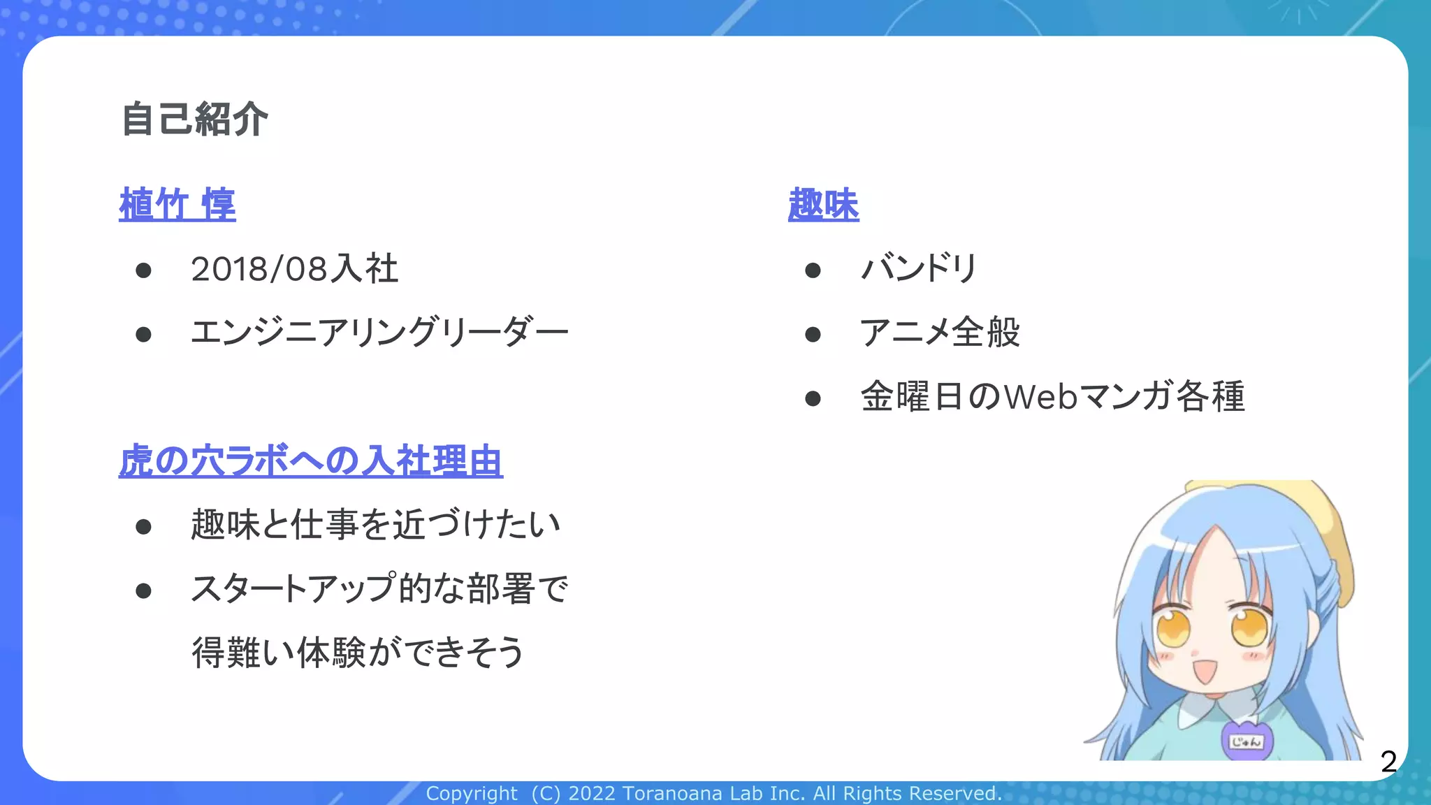 Copyright (C) 2022 Toranoana Lab Inc. All Rights Reserved.
自己紹介
植竹 惇
● 2018/08入社
● エンジニアリングリーダー
虎の穴ラボへの入社理由
● 趣味と仕事を近づけたい
● スタートアップ的な部署で
得難い体験ができそう
趣味
● バンドリ
● アニメ全般
● 金曜日のWebマンガ各種
2
 