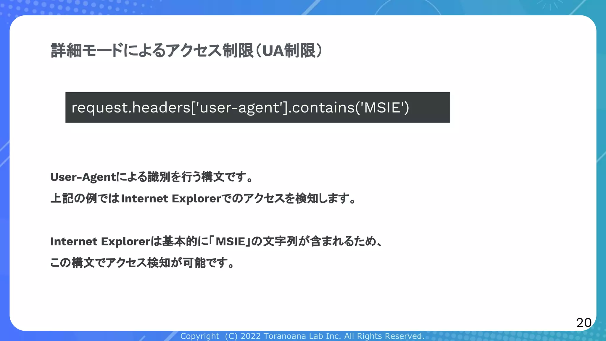 Copyright (C) 2022 Toranoana Lab Inc. All Rights Reserved.
詳細モードによるアクセス制限（UA制限）
User-Agentによる識別を行う構文です。
上記の例ではInternet Explorerでのアクセスを検知します。
Internet Explorerは基本的に「MSIE」の文字列が含まれるため、
この構文でアクセス検知が可能です。
request.headers['user-agent'].contains('MSIE')
20
 