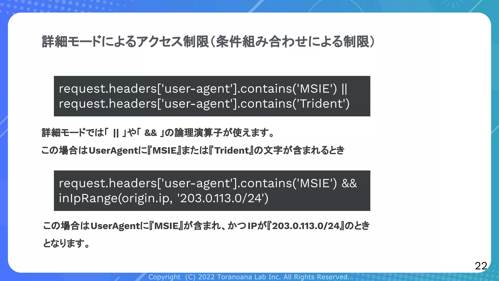 Copyright (C) 2022 Toranoana Lab Inc. All Rights Reserved.
詳細モードによるアクセス制限（条件組み合わせによる制限）
詳細モードでは「 || 」や「 && 」の論理演算子が使えます。
この場合はUserAgentに『MSIE』または『Trident』の文字が含まれるとき
request.headers['user-agent'].contains('MSIE') ||
request.headers['user-agent'].contains('Trident')
request.headers['user-agent'].contains('MSIE') &&
inIpRange(origin.ip, '203.0.113.0/24')
この場合はUserAgentに『MSIE』が含まれ、かつIPが『203.0.113.0/24』のとき
となります。
22
 