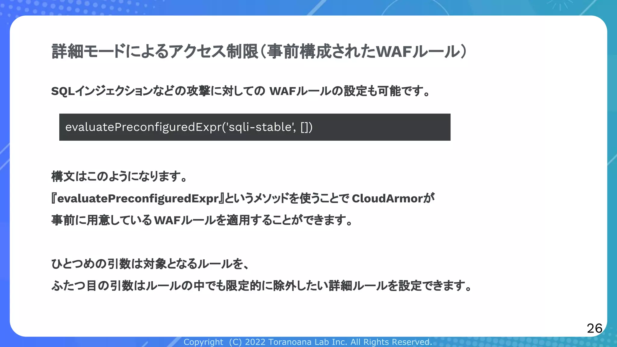 Copyright (C) 2022 Toranoana Lab Inc. All Rights Reserved.
詳細モードによるアクセス制限（事前構成されたWAFルール）
SQLインジェクションなどの攻撃に対しての WAFルールの設定も可能です。
evaluatePreconﬁguredExpr('sqli-stable', [])
構文はこのようになります。
『evaluatePreconﬁguredExpr』というメソッドを使うことで CloudArmorが
事前に用意している WAFルールを適用することができます。
ひとつめの引数は対象となるルールを、
ふたつ目の引数はルールの中でも限定的に除外したい詳細ルールを設定できます。
26
 