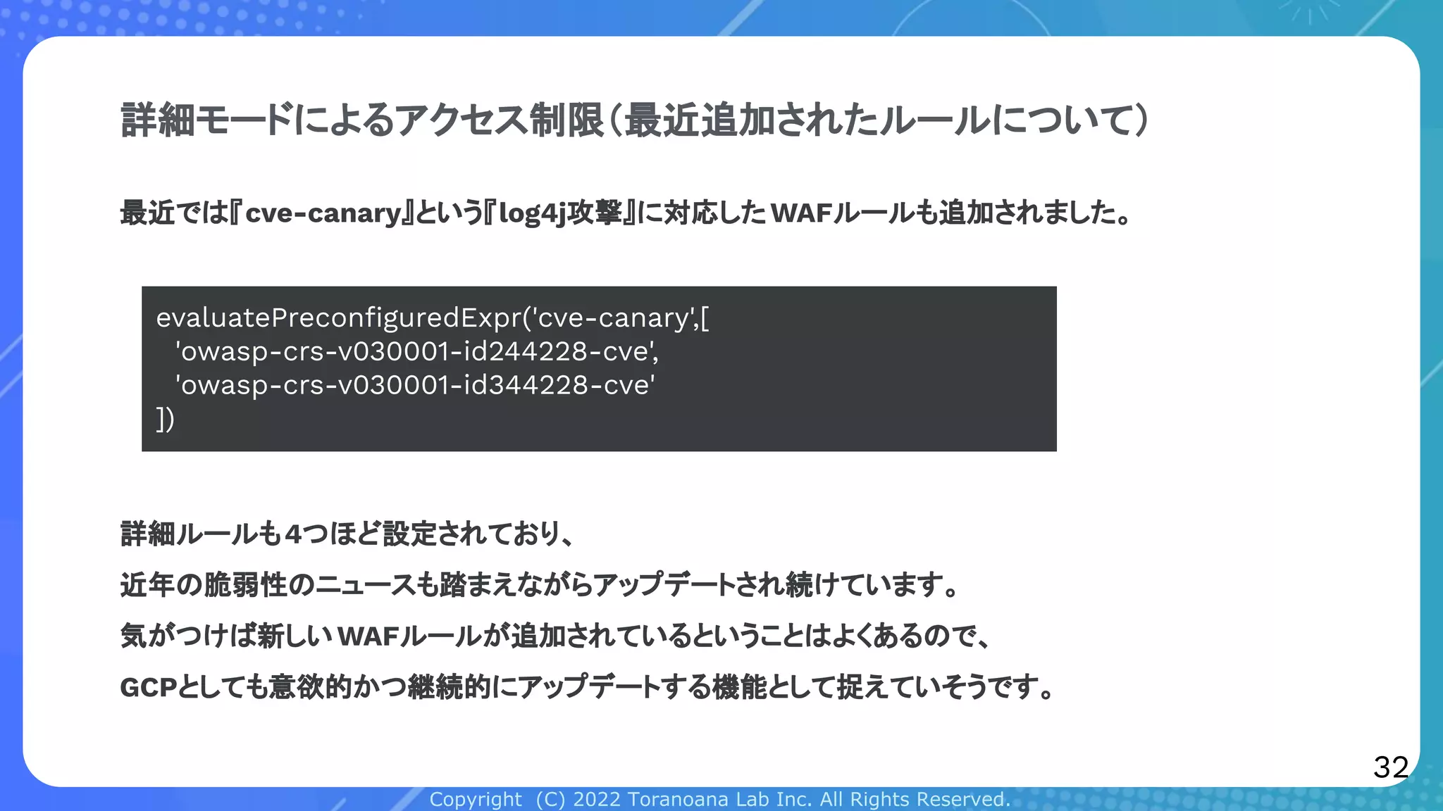 Copyright (C) 2022 Toranoana Lab Inc. All Rights Reserved.
詳細モードによるアクセス制限（最近追加されたルールについて）
最近では『cve-canary』という『log4j攻撃』に対応したWAFルールも追加されました。
詳細ルールも4つほど設定されており、
近年の脆弱性のニュースも踏まえながらアップデートされ続けています。
気がつけば新しいWAFルールが追加されているということはよくあるので、
GCPとしても意欲的かつ継続的にアップデートする機能として捉えていそうです。
evaluatePreconﬁguredExpr('cve-canary',[
'owasp-crs-v030001-id244228-cve',
'owasp-crs-v030001-id344228-cve'
])
32
 