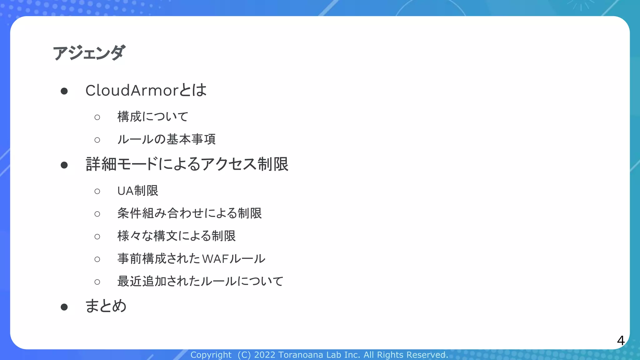 Copyright (C) 2022 Toranoana Lab Inc. All Rights Reserved.
アジェンダ
● CloudArmorとは
○ 構成について
○ ルールの基本事項
● 詳細モードによるアクセス制限
○ UA制限
○ 条件組み合わせによる制限
○ 様々な構文による制限
○ 事前構成されたWAFルール
○ 最近追加されたルールについて
● まとめ
4
 