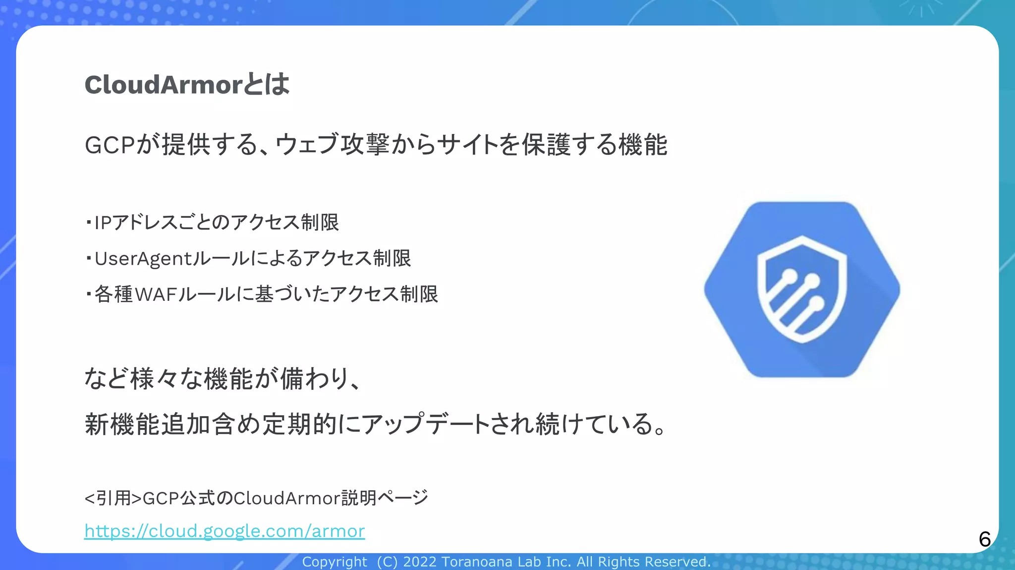 Copyright (C) 2022 Toranoana Lab Inc. All Rights Reserved.
CloudArmorとは
GCPが提供する、ウェブ攻撃からサイトを保護する機能
・IPアドレスごとのアクセス制限
・UserAgentルールによるアクセス制限
・各種WAFルールに基づいたアクセス制限
など様々な機能が備わり、
新機能追加含め定期的にアップデートされ続けている。
<引用>GCP公式のCloudArmor説明ページ
https://cloud.google.com/armor
6
 