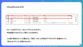 Copyright (C) 2022 Toranoana Lab Inc. All Rights Reserved.
CloudArmorとは
『ルール』は『プレビュー』としてアクションはせずに、
判定結果だけをログとして残すことも出来ます。
上の図で設定されている場合だと、「拒否（ 403）」の判定がアクセスログに記録されつつ、
「許可」のアクションが実行されます。
16
 