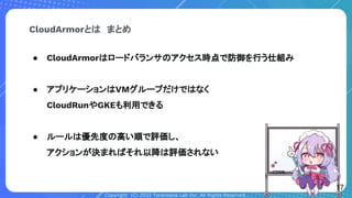 Copyright (C) 2022 Toranoana Lab Inc. All Rights Reserved.
● CloudArmorはロードバランサのアクセス時点で防御を行う仕組み
● アプリケーションはVMグループだけではなく
CloudRunやGKEも利用できる
● ルールは優先度の高い順で評価し、
アクションが決まればそれ以降は評価されない
CloudArmorとは　まとめ
17
 