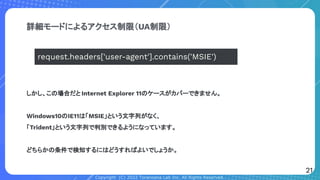 Copyright (C) 2022 Toranoana Lab Inc. All Rights Reserved.
詳細モードによるアクセス制限（UA制限）
しかし、この場合だと Internet Explorer 11のケースがカバーできません。
Windows10のIE11は「MSIE」という文字列がなく、
「Trident」という文字列で判別できるようになっています。
どちらかの条件で検知するにはどうすればよいでしょうか。
request.headers['user-agent'].contains('MSIE')
21
 