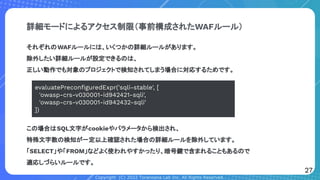 Copyright (C) 2022 Toranoana Lab Inc. All Rights Reserved.
詳細モードによるアクセス制限（事前構成されたWAFルール）
それぞれのWAFルールには、いくつかの詳細ルールがあります。
除外したい詳細ルールが設定できるのは、
正しい動作でも対象のプロジェクトで検知されてしまう場合に対応するためです。
evaluatePreconﬁguredExpr('sqli-stable', [
'owasp-crs-v030001-id942421-sqli',
'owasp-crs-v030001-id942432-sqli'
])
この場合はSQL文字がcookieやパラメータから検出され、
特殊文字数の検知が一定以上確認された場合の詳細ルールを除外しています。
「SELECT」や「FROM」などよく使われやすかったり、暗号鍵で含まれることもあるので
適応しづらいルールです。
27
 