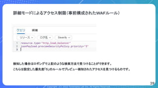 Copyright (C) 2022 Toranoana Lab Inc. All Rights Reserved.
詳細モードによるアクセス制限（事前構成されたWAFルール）
検知した場合はロギングで上記のような検索方法で見つけることができます。
こちらは設定した優先度「５」のルールでプレビュー検知されたアクセスを見つけるものです。
29
 
