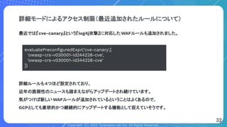 Copyright (C) 2022 Toranoana Lab Inc. All Rights Reserved.
詳細モードによるアクセス制限（最近追加されたルールについて）
最近では『cve-canary』という『log4j攻撃』に対応したWAFルールも追加されました。
詳細ルールも4つほど設定されており、
近年の脆弱性のニュースも踏まえながらアップデートされ続けています。
気がつけば新しいWAFルールが追加されているということはよくあるので、
GCPとしても意欲的かつ継続的にアップデートする機能として捉えていそうです。
evaluatePreconﬁguredExpr('cve-canary',[
'owasp-crs-v030001-id244228-cve',
'owasp-crs-v030001-id344228-cve'
])
32
 