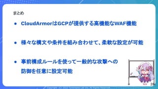 Copyright (C) 2022 Toranoana Lab Inc. All Rights Reserved.
● CloudArmorはGCPが提供する高機能なWAF機能
● 様々な構文や条件を組み合わせて、柔軟な設定が可能
● 事前構成ルールを使って一般的な攻撃への
防御を任意に設定可能
まとめ
35
 