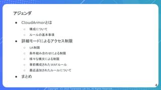 Copyright (C) 2022 Toranoana Lab Inc. All Rights Reserved.
アジェンダ
● CloudArmorとは
○ 構成について
○ ルールの基本事項
● 詳細モードによるアクセス制限
○ UA制限
○ 条件組み合わせによる制限
○ 様々な構文による制限
○ 事前構成されたWAFルール
○ 最近追加されたルールについて
● まとめ
4
 