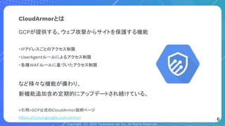 Copyright (C) 2022 Toranoana Lab Inc. All Rights Reserved.
CloudArmorとは
GCPが提供する、ウェブ攻撃からサイトを保護する機能
・IPアドレスごとのアクセス制限
・UserAgentルールによるアクセス制限
・各種WAFルールに基づいたアクセス制限
など様々な機能が備わり、
新機能追加含め定期的にアップデートされ続けている。
<引用>GCP公式のCloudArmor説明ページ
https://cloud.google.com/armor
6
 