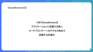 Copyright (C) 2022 Toranoana Lab Inc. All Rights Reserved.
CloudArmorとは
つまりCloudArmorは
アプリケーションに到達する前に
ロードバランサーへのアクセス時点で
防御する仕組み
9
 
