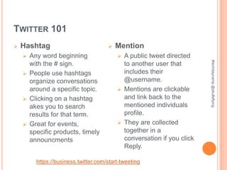TWITTER 101
   Hashtag                             Mention
     Any word beginning                  A public tweet directed




                                                                       #techdaycamp @skullsflying
      with the # sign.                     to another user that
     People use hashtags                  includes their
      organize conversations               @username.
      around a specific topic.            Mentions are clickable
     Clicking on a hashtag                and link back to the
      akes you to search                   mentioned individuals
      results for that term.               profile.
     Great for events,                   They are collected
      specific products, timely            together in a
      announcments                         conversation if you click
                                           Reply.

        https://business.twitter.com/start-tweeting
 