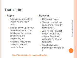 TWITTER 101
   Reply                               Retweet
     A public response to a              Sharing a Tweet.




                                                                     #techdaycamp @skullsflying
      Tweet via the reply                 You can pass along
      button.                              someone’s Tweet by
     Replies show up in your              retweeting it.
      home timeline and the               Just hit the Retweet
      timeline of the person               button to send the
      to who you are                       original Tweet as
      responding to.                       written to all of your
     You must follow both                 followers.
      parties to see this                 Won’t have your
      conversation.                        branding/profile pic on
                                           it.

        https://business.twitter.com/start-tweeting
 