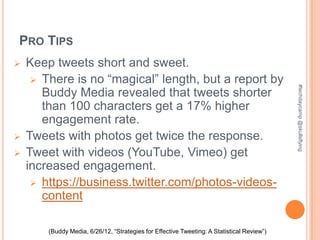 PRO TIPS
   Keep tweets short and sweet.
      There is no “magical” length, but a report by




                                                                                            #techdaycamp @skullsflying
       Buddy Media revealed that tweets shorter
       than 100 characters get a 17% higher
       engagement rate.
   Tweets with photos get twice the response.
   Tweet with videos (YouTube, Vimeo) get
    increased engagement.
      https://business.twitter.com/photos-videos-
       content

        (Buddy Media, 6/26/12, “Strategies for Effective Tweeting: A Statistical Review”)
 