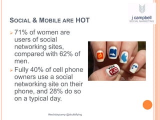 SOCIAL & MOBILE ARE HOT
 71%   of women are
  users of social
  networking sites,
  compared with 62% of
  men.
 Fully 40% of cell phone
  owners use a social
  networking site on their
  phone, and 28% do so
  on a typical day.

             #techdaycamp @skullsflying
 