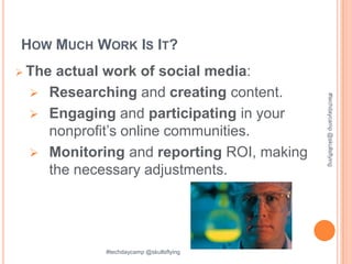 HOW MUCH WORK IS IT?
 The
    actual work of social media:
  Researching and creating content.




                                          #techdaycamp @skullsflying
  Engaging and participating in your
   nonprofit’s online communities.
  Monitoring and reporting ROI, making
   the necessary adjustments.




           #techdaycamp @skullsflying
 