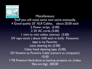 Miscellaneous:
    Stuff you will need, some now some eventually.
  4 Good quality 25’ XLR Cables, about 20.00 each
                  2 Power strips, (5.00)
                  2 25’ AC cords (5.00)
          1 mini to mini cables. (stereo) (3.00)
  DV tape stock ( about 4.00 each in bulk) Panasonic
                   tape is my Favorite.
                 Lens cleaning kit, (5.00)
            Video head cleaning tape. (5.00)
 DV ﬁrewire to Firewire Cable (camera to computer)
                           15.00
1 TB Firewire Hard-drive to backup projects on. (video
                   ﬁles are big) 200.00
 