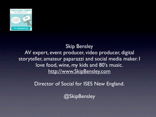 Skip Bensley
   AV expert, event producer, video producer, digital
storyteller, amateur paparazzi and social media maker. I
        love food, wine, my kids and 80's music.
               http://www.SkipBensley.com

       Director of Social for ISES New England.

                    @SkipBensley
 