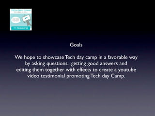 Goals

We hope to showcase Tech day camp in a favorable way
    by asking questions, getting good answers and
editing them together with effects to create a youtube
      video testimonial promoting Tech day Camp.
 