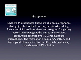Microphone:

 Lavaliere Microphones: These are clip on microphones
   that go just below the knot on your tie when doing
formal and informal interviews and are good for getting
      better then average audio during an interview.
       Basic: Audio Technica Pro-70 wired Lavaliere
 microphone. The microphone takes a AA battery and
  feeds good clean audio. Has on off switch. just a very
                steady wired LAV solution.
 