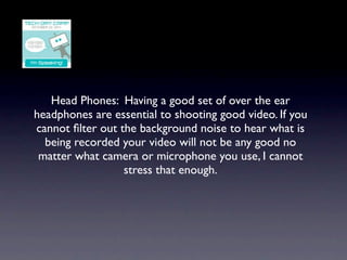 Head Phones: Having a good set of over the ear
headphones are essential to shooting good video. If you
cannot ﬁlter out the background noise to hear what is
  being recorded your video will not be any good no
 matter what camera or microphone you use, I cannot
                  stress that enough.
 
