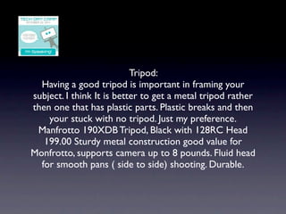 Tripod:
  Having a good tripod is important in framing your
subject. I think It is better to get a metal tripod rather
then one that has plastic parts. Plastic breaks and then
    your stuck with no tripod. Just my preference.
 Manfrotto 190XDB Tripod, Black with 128RC Head
   199.00 Sturdy metal construction good value for
Monfrotto, supports camera up to 8 pounds. Fluid head
  for smooth pans ( side to side) shooting. Durable.
 
