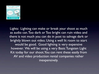 Lights: Lighting can make or break your shoot as much
as audio can. Too dark or Too bright can ruin video and
there is not much you can do in post to salvage dark or
 brightly blown out video. Using a well lit room to start
     would be good. Good lighting is very expensive
 however. We will be using a very Basic Tungsten Light
 Kit today for our shoot.You can rent these easily from
   AV and video production rental companies rather
                      inexpensively.
 
