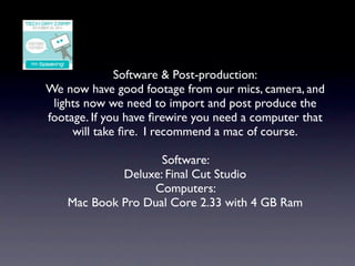 Software & Post-production:
We now have good footage from our mics, camera, and
 lights now we need to import and post produce the
footage. If you have ﬁrewire you need a computer that
     will take ﬁre. I recommend a mac of course.

                    Software:
             Deluxe: Final Cut Studio
                  Computers:
    Mac Book Pro Dual Core 2.33 with 4 GB Ram
 