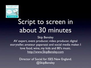 Script to screen in
      about 30 minutes
                       Skip Bensley
   AV expert, event producer, video producer, digital
storyteller, amateur paparazzi and social media maker. I
        love food, wine, my kids and 80's music.
               http://www.SkipBensley.com

       Director of Social for ISES New England.
                    @SkipBensley
 