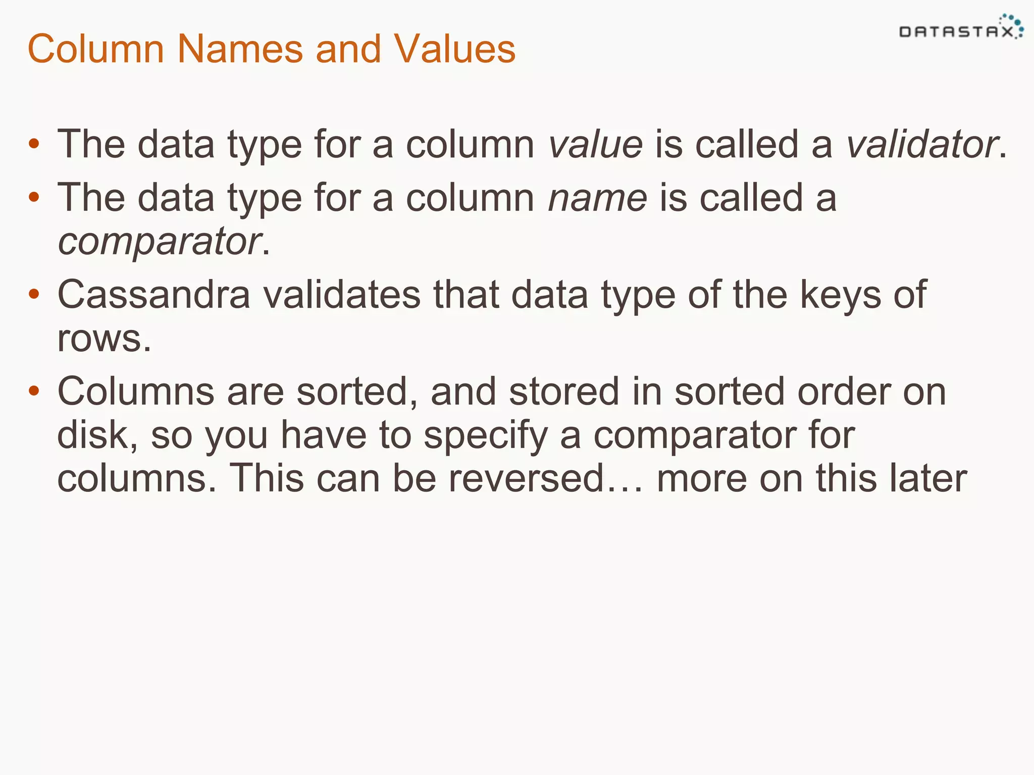 Column Names and Values 
• The data type for a column value is called a validator. 
• The data type for a column name is called a 
comparator. 
• Cassandra validates that data type of the keys of 
rows. 
• Columns are sorted, and stored in sorted order on 
disk, so you have to specify a comparator for 
columns. This can be reversed… more on this later 
 