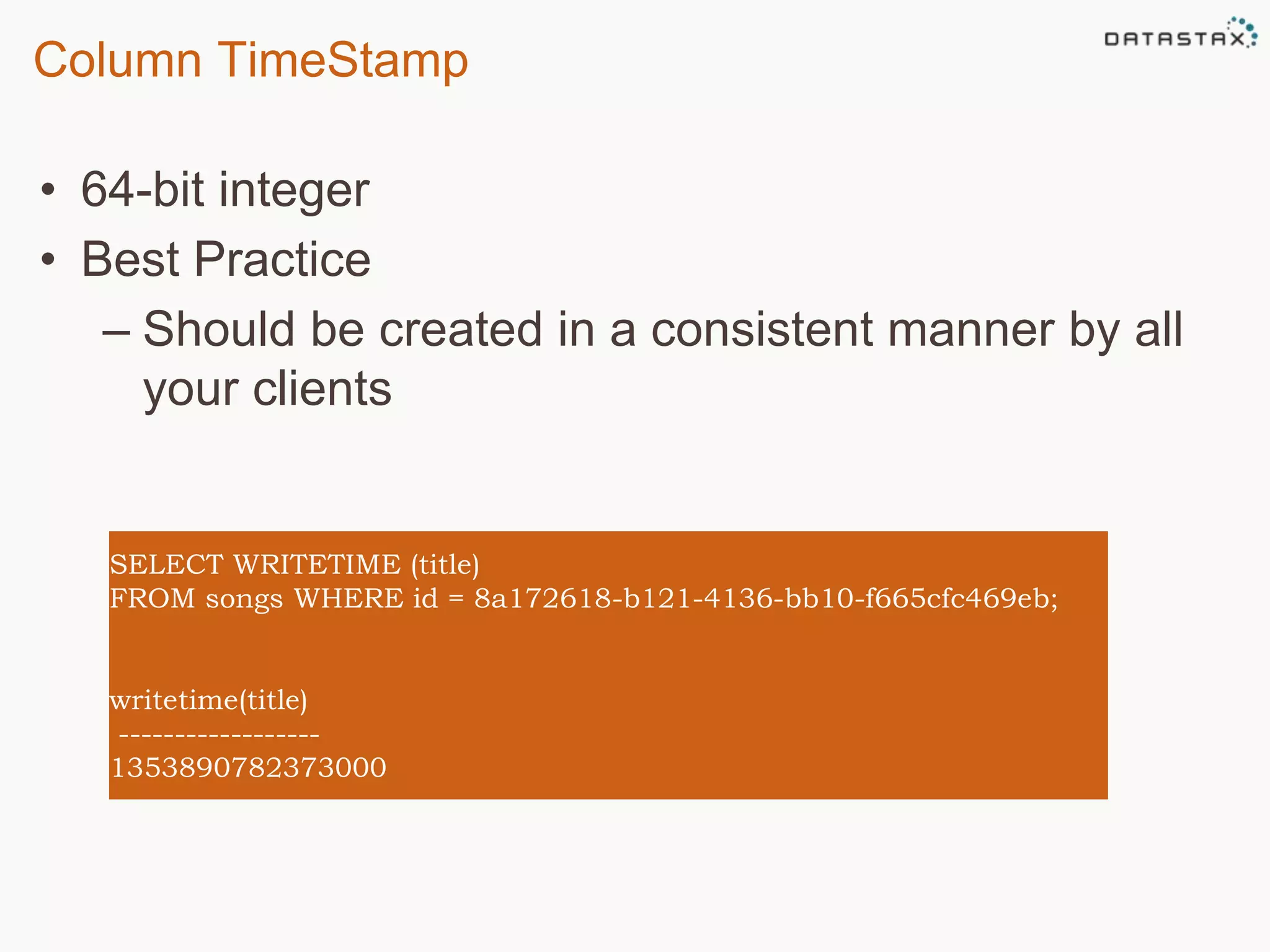 Column TimeStamp 
• 64-bit integer 
• Best Practice 
– Should be created in a consistent manner by all 
your clients 
SELECT WRITETIME (title) 
FROM songs WHERE id = 8a172618-b121-4136-bb10-f665cfc469eb; 
writetime(title) 
------------------ 
1353890782373000 
 