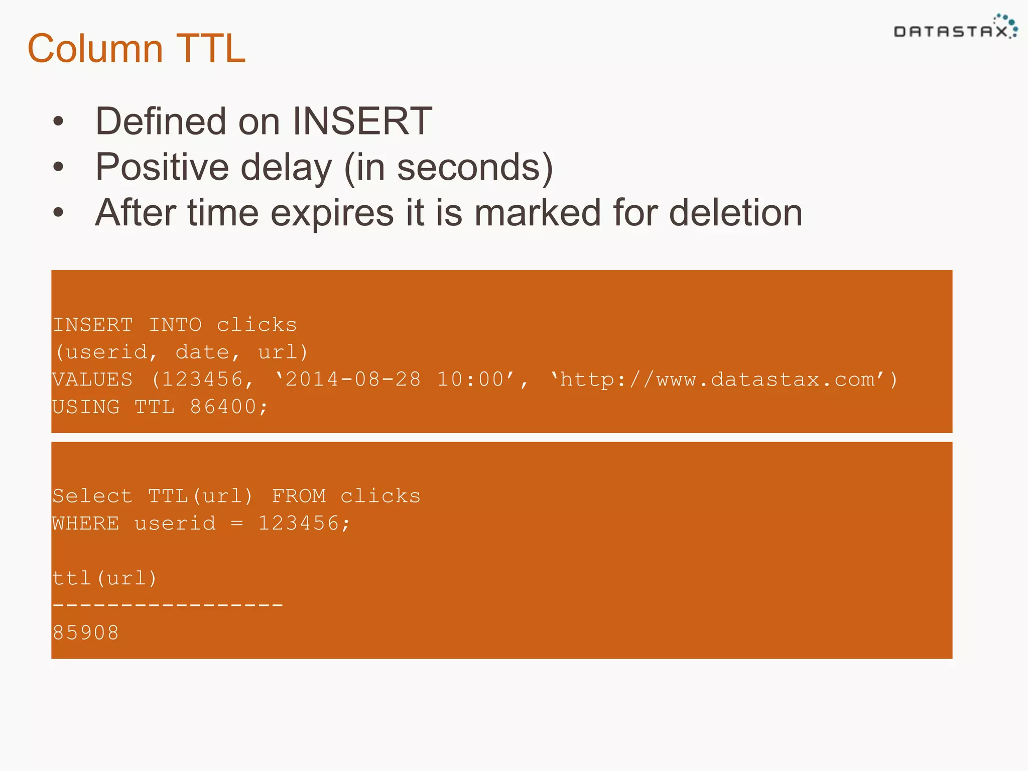 Column TTL 
• Defined on INSERT 
• Positive delay (in seconds) 
• After time expires it is marked for deletion 
INSERT INTO clicks 
(userid, date, url) 
VALUES (123456, ‘2014-08-28 10:00’, ‘http://www.datastax.com’) 
USING TTL 86400; 
Select TTL(url) FROM clicks 
WHERE userid = 123456; 
ttl(url) 
----------------- 
85908 
 