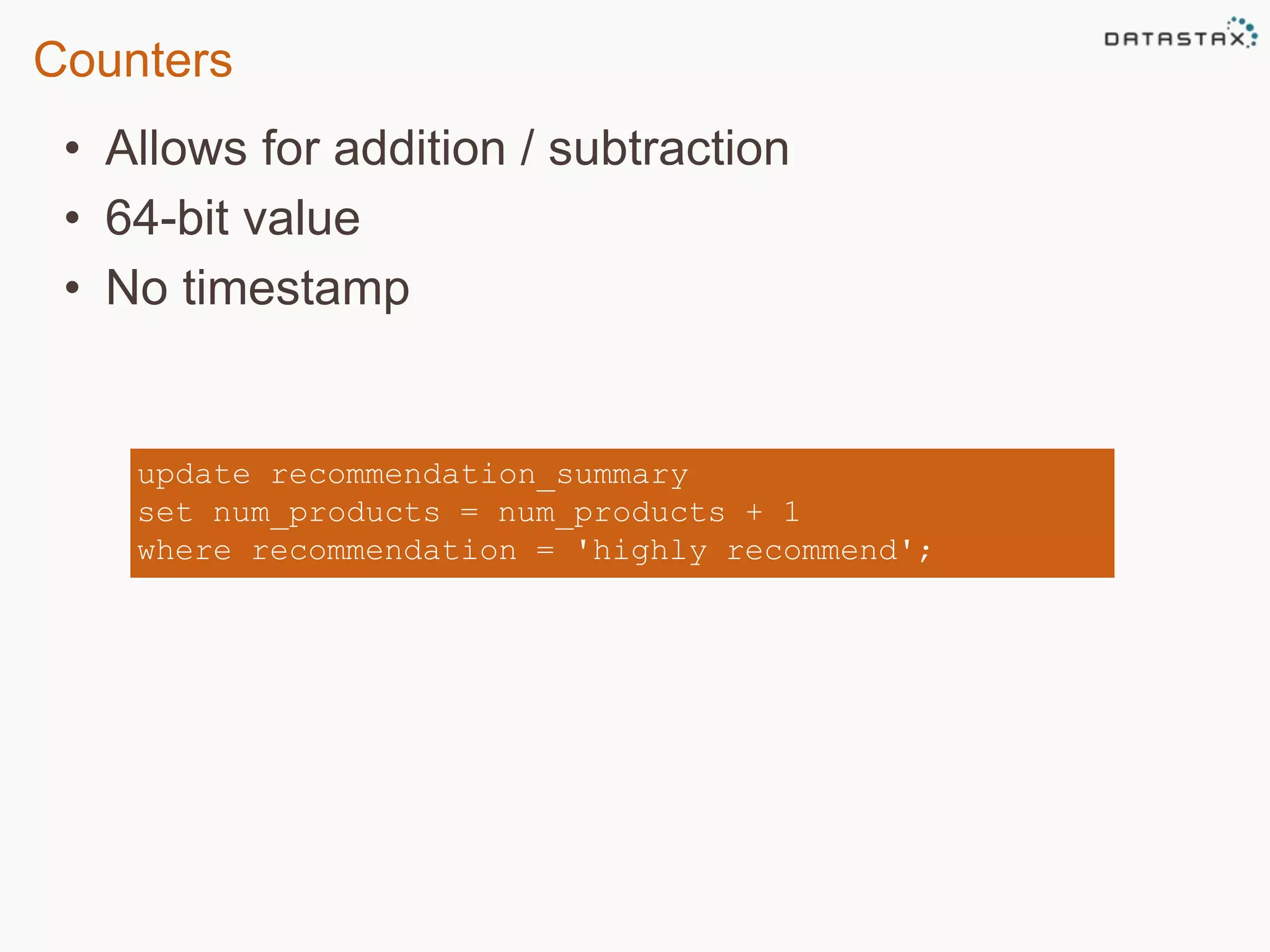 Counters 
• Allows for addition / subtraction 
• 64-bit value 
• No timestamp 
update recommendation_summary 
set num_products = num_products + 1 
where recommendation = 'highly recommend'; 
 
