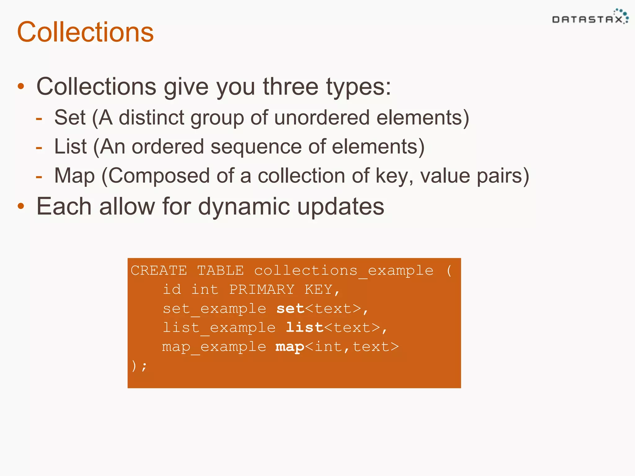 Collections 
• Collections give you three types: 
- Set (A distinct group of unordered elements) 
- List (An ordered sequence of elements) 
- Map (Composed of a collection of key, value pairs) 
• Each allow for dynamic updates 
CREATE TABLE collections_example ( 
id int PRIMARY KEY, 
set_example set<text>, 
list_example list<text>, 
map_example map<int,text> 
); 
 