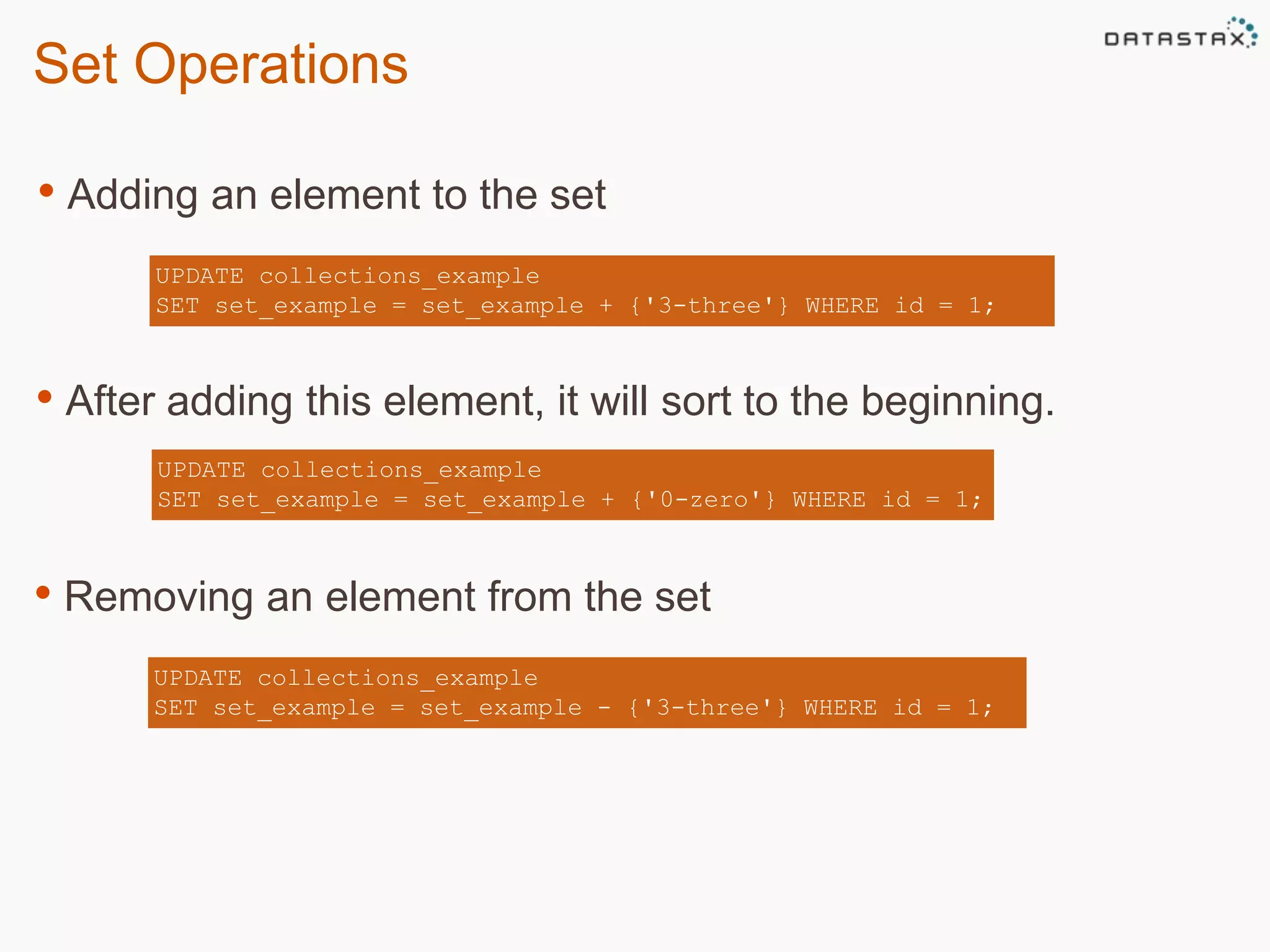 Set Operations 
• Adding an element to the set 
UPDATE collections_example 
SET set_example = set_example + {'3-three'} WHERE id = 1; 
• After adding this element, it will sort to the beginning. 
UPDATE collections_example 
SET set_example = set_example + {'0-zero'} WHERE id = 1; 
• Removing an element from the set 
UPDATE collections_example 
SET set_example = set_example - {'3-three'} WHERE id = 1; 
 