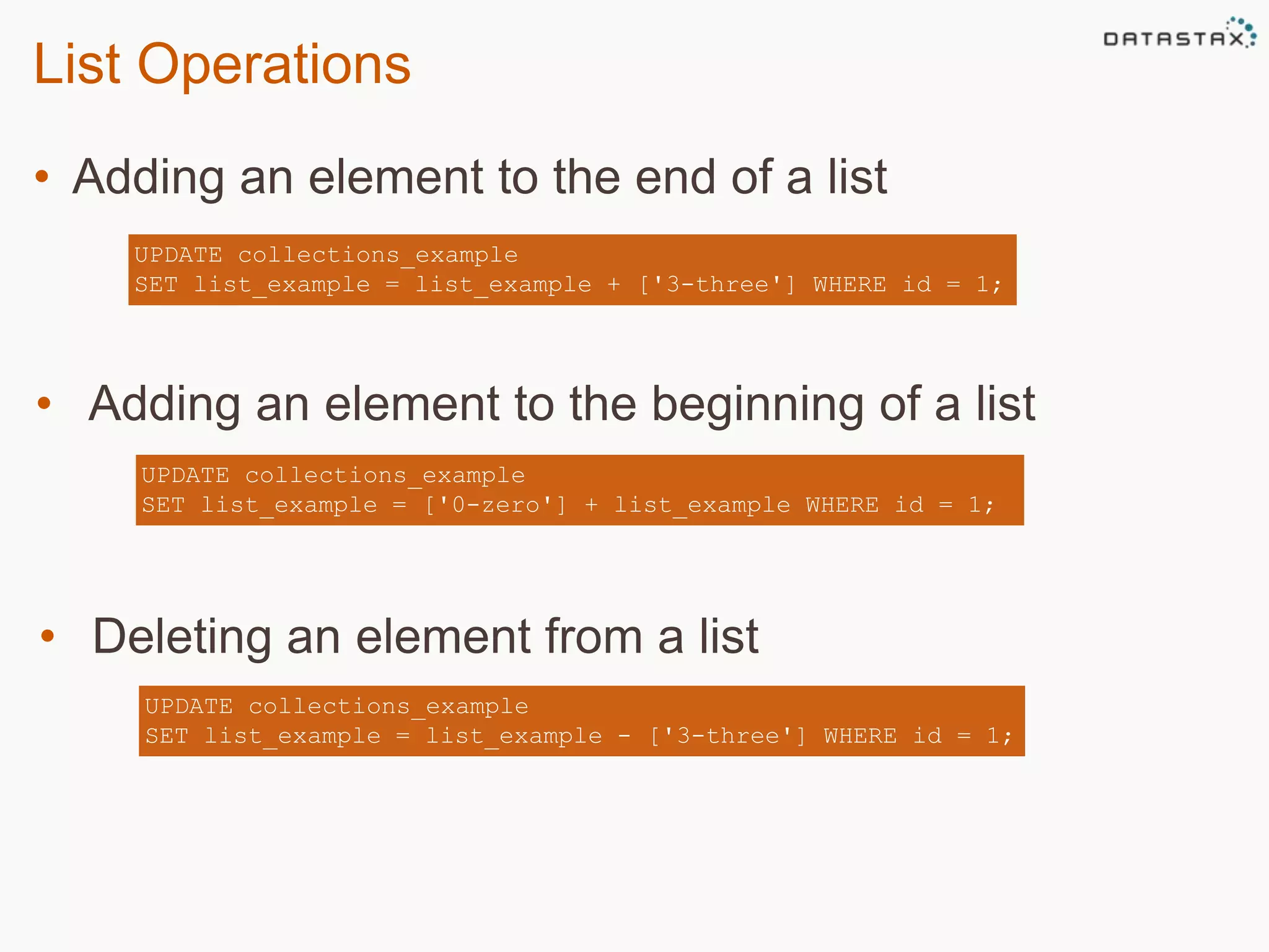 List Operations 
• Adding an element to the end of a list 
UPDATE collections_example 
SET list_example = list_example + ['3-three'] WHERE id = 1; 
• Adding an element to the beginning of a list 
UPDATE collections_example 
SET list_example = ['0-zero'] + list_example WHERE id = 1; 
• Deleting an element from a list 
UPDATE collections_example 
SET list_example = list_example - ['3-three'] WHERE id = 1; 
 