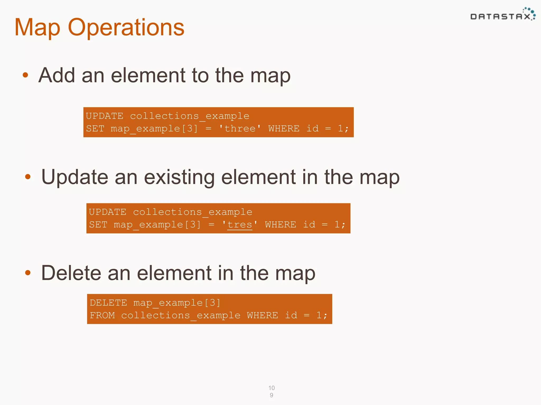 Map Operations 
• Add an element to the map 
UPDATE collections_example 
SET map_example[3] = 'three' WHERE id = 1; 
• Update an existing element in the map 
UPDATE collections_example 
SET map_example[3] = 'tres' WHERE id = 1; 
• Delete an element in the map 
DELETE map_example[3] 
FROM collections_example WHERE id = 1; 
10 
9 
 